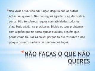 *
*Não vivas a tua vida em função daquilo que os outros
acham ou querem. Não consegues agradar e ajudar toda a
gente. Não te sobrecarregues com atividades todos os
dias. Pede ajuda, se precisares. Divide os teus problemas
com alguém que te possa ajudar e aliviar, alguém que
pense como tu. Faz as coisas porque tu queres fazer e não
porque os outros acham ou querem que faças.
 