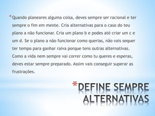 *
*Quando planeares alguma coisa, deves sempre ser racional e ter
sempre o fim em mente. Cria alternativas para o caso do teu
plano a não funcionar. Cria um plano b e podes até criar um c e
um d. Se o plano a não funcionar como querias, não vais sequer
ter tempo para ganhar raiva porque tens outras alternativas.
Como a vida nem sempre vai correr como tu queres e esperas,
deves estar sempre preparado. Assim vais conseguir superar as
frustrações.
 