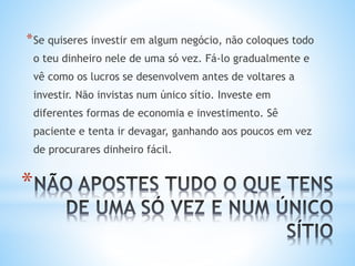 *
*Se quiseres investir em algum negócio, não coloques todo
o teu dinheiro nele de uma só vez. Fá-lo gradualmente e
vê como os lucros se desenvolvem antes de voltares a
investir. Não invistas num único sítio. Investe em
diferentes formas de economia e investimento. Sê
paciente e tenta ir devagar, ganhando aos poucos em vez
de procurares dinheiro fácil.
 