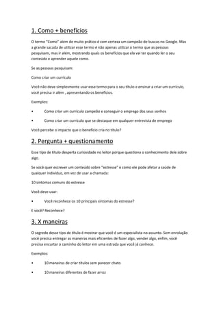 1. Como + benefícios
O termo “Como” além de muito prático é com certeza um campeão de buscas no Google. Mas
a grande sacada de utilizar esse termo é não apenas utilizar o termo que as pessoas
pesquisam, mas ir além, mostrando quais os benefícios que ela vai ter quando ler o seu
conteúdo e aprender aquele como.
Se as pessoas pesquisam:
Como criar um currículo
Você não deve simplesmente usar esse termo para o seu título e ensinar a criar um currículo,
você precisa ir além , apresentando os benefícios.
Exemplos:
• Como criar um currículo campeão e conseguir o emprego dos seus sonhos
• Como criar um currículo que se destaque em qualquer entrevista de emprego
Você percebe o impacto que o benefício cria no título?
2. Pergunta + questionamento
Esse tipo de título desperta curiosidade no leitor porque questiona o conhecimento dele sobre
algo.
Se você quer escrever um conteúdo sobre “estresse” e como ele pode afetar a saúde de
qualquer individuo, em vez de usar a chamada:
10 sintomas comuns do estresse
Você deve usar:
• Você reconhece os 10 principais sintomas do estresse?
E você? Reconhece?
3. X maneiras
O segredo desse tipo de título é mostrar que você é um especialista no assunto. Sem enrolação
você precisa entregar as maneiras mais eficientes de fazer algo, vender algo, enfim, você
precisa encurtar o caminho do leitor em uma estrada que você já conhece.
Exemplos:
• 10 maneiras de criar títulos sem parecer chato
• 10 maneiras diferentes de fazer arroz
 