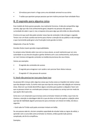 • 10 motivos para inserir a Yoga como uma atividade semanal na sua rotina
• 7 razões que apontam porque pessoas que tem insônia precisam fazer atividade física
8. O segredo para alguma coisa
Esse modelo de título parece passado, mas realmente funciona. A ideia de compartilhar algo
secreto, algo que não é de conhecimento geral, desperta nas pessoas não apenas a
curiosidade de saber o que é, mas a resposta única para algo que até então era desconhecido.
O único erro que você não pode cometer nesse tipo de conteúdo é não entregar o segredo.
Tentar criar um título usando esse termo para chamar a atenção do seu público e não entregar
o que é prometido pode gerar uma frustração muito grande no leitor.
Adaptando a frase do Tio Ben:
Grandes títulos trazem grandes responsabilidades.
Eu sempre estou falando sobre isso com os meus alunos, se você realmente quer ser uma
autoridade na sua área de atuação e ganhar dinheiro com o seu conhecimento, você precisa
ser real. Comece entregando conteúdo na medida da promessa dos seus títulos.
Vamos aos exemplos:
• O segredo dos conteúdos de sucesso
• O segredo para emagrecer com saúde e sem precisar fazer dietas malucas
• O segredo nº 1 das pessoas de sucesso
9. Você não precisa ter isso para fazer isso
As pessoas têm crenças sobre algumas coisas que muitas vezes as impedem de realizar coisas
que elas desejam muito. Eu tenho visto que esse tipo de crença tem sido objeção em inúmeras
áreas. Deve ser sua missão desmitificar alguns conceitos para quebrar a objeção e fazer com
que as pessoas sintam-se a vontade para comprar o seu produto ou serviço sem ter medo de
que aquilo não é para elas.
Certa vez vi um empresário que ensinava como arrematar imóveis em leilão, o que mais me
chamou a atenção na abordagem dele foi o que ele dizia na hora de quebrar a objeção sobre
que tipo de habilidade alguém precisava ter para arrematar um imóvel em leilão, ele dizia o
seguinte:
– Você sabe ler? Então você pode arrematar imóveis em leilão.
Se uma pessoa sabe ler, ela tem completa capacidade de estudar todas as regras do edital, e
aprender com o curso dele como arrematar os imóveis, então quando tudo parecia
complicado, ele foi lá e simplificou.
Exemplos:
 