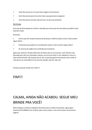 • Você não precisa ser rico para fazer viagens internacionais
• Você não precisa parar de comer tudo o que gosta para emagrecer
• Você não precisa acordar cedo para ter um dia mais produtivo
10. Erros
Esse tipo de título desperta no leitor a atenção para coisas que ele não sabia que poderia estar
fazendo errado.
Exemplos:
• 8 erros que tem levado centenas de empresas a falência todos os anos: Você comete
algum deles?
• 9 alimentos que podem ser considerados veneno: Você consome algum deles?
• Os 10 erros de inglês mais cometidos por brasileiros.
Agora que você tem 10 tipos diferentes de títulos para as suas pautas, você não tem mais
desculpa para não criar chamadas criativas, use-as ao seu favor e com sabedoria. Como eu
disse anteriormente, não esqueça de ser real, as pessoas gostam de pessoas reais, então se
você quiser ser autoridade na sua área de atuação, seja útil, seja real.
Porque é possivel vender sem sofrer!!!
FIM!!!
CALMA, AINDA NÃO ACABOU. SEGUE MEU
BRINDE PRA VOCÊ!
Bom entregue as 10 dicas matadoras de títulos para os vídeos do youtube, segue agora
totalmente de BRINDE mais 10 dicas sobre como manter o seu canal sempre nas primeiras
páginas.
 