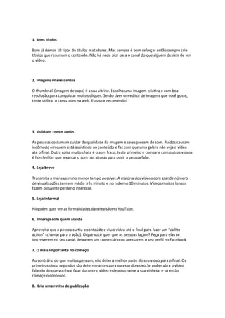 1. Bons títulos
Bom já demos 10 tipos de títulos matadores. Mas sempre é bom reforçar então sempre crie
títulos que resumam o conteúdo. Não há nada pior para o canal do que alguém desistir de ver
o vídeo.
2. Imagens interessantes
O thumbnail (imagem de capa) é a sua vitrine. Escolha uma imagem criativa e com boa
resolução para conquistar muitos cliques. Senão tiver um editor de imagens que você goste,
tente utilizar o canva.com na web. Eu uso e recomendo!
3. Cuidado com o áudio
As pessoas costumam cuidar da qualidade da imagem e se esquecem do som. Ruídos causam
incômodo em quem está assistindo ao conteúdo e faz com que uma galera não veja o vídeo
até o final. Outra coisa muito chata é o som fraco, teste primeiro e compare com outros vídeos
é horrível ter que levantar o som nas alturas para ouvir a pessoa falar.
4. Seja breve
Transmita a mensagem no menor tempo possível. A maioria dos vídeos com grande número
de visualizações tem em média três minuto e no máximo 10 minutos. Vídeos muitos longos
fazem o ouvinte perder o interesse.
5. Seja informal
Ninguém quer ver as formalidades da televisão no YouTube.
6. Interaja com quem assiste
Aproveite que a pessoa curtiu o conteúdo e viu o vídeo até o final para fazer um “call to
action” (chamar para a ação). O que você quer que as pessoas façam? Peça para elas se
inscreverem no seu canal, deixarem um comentário ou acessarem o seu perfil no Facebook.
7. O mais importante no começo
Ao contrário do que muitos pensam, não deixe a melhor parte do seu vídeo para o final. Os
primeiros cinco segundos são determinantes para sucesso do vídeo.Se puder abra o vídeo
falando do que você vai falar durante o vídeo e depois chame a sua vinheta, e só então
começe o conteúdo.
8. Crie uma rotina de publicação
 
