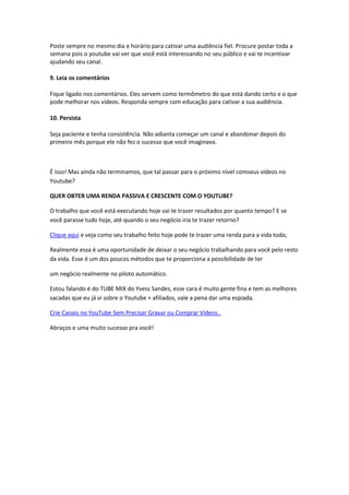 Poste sempre no mesmo dia e horário para cativar uma audiência fiel. Procure postar toda a
semana pois o youtube vai ver que você está interessando no seu público e vai te incentivar
ajudando seu canal.
9. Leia os comentários
Fique ligado nos comentários. Eles servem como termômetro do que está dando certo e o que
pode melhorar nos vídeos. Responda sempre com educação para cativar a sua audiência.
10. Persista
Seja paciente e tenha consistência. Não adianta começar um canal e abandonar depois do
primeiro mês porque ele não fez o sucesso que você imaginava.
É isso! Mas ainda não terminamos, que tal passar para o próximo nível comseus vídeos no
Youtube?
QUER OBTER UMA RENDA PASSIVA E CRESCENTE COM O YOUTUBE?
O trabalho que você está executando hoje vai te trazer resultados por quanto tempo? E se
você parasse tudo hoje, até quando o seu negócio iria te trazer retorno?
Clique aqui e veja como seu trabalho feito hoje pode te trazer uma renda para a vida toda;
Realmente essa é uma oportunidade de deixar o seu negócio trabalhando para você pelo resto
da vida. Esse é um dos poucos métodos que te proporciona a possibilidade de ter
um negócio realmente no piloto automático.
Estou falando é do TUBE MIX do Yvess Sandes, esse cara é muito gente fina e tem as melhores
sacadas que eu já vi sobre o Youtube + afiliados, vale a pena dar uma espiada.
Crie Canais no YouTube Sem Precisar Gravar ou Comprar Vídeos..
Abraços e uma muito sucesso pra você!
 