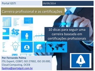 Portal GSTI 
09/09/2014 
Carreira profissional e as certificações 
10 dicas para seguir uma 
carreira baseada em 
certificações profissionais 
Por Fernando Palma 
ITIL Expert, COBIT, ISO 27002, ISO 20.000, 
Cloud Computing, OCEB 
fpalma@portalgsti.com.br 
 