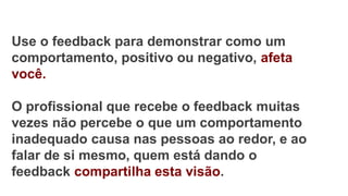 Use o feedback para demonstrar como um
comportamento, positivo ou negativo, afeta
você.
O profissional que recebe o feedback muitas
vezes não percebe o que um comportamento
inadequado causa nas pessoas ao redor, e ao
falar de si mesmo, quem está dando o
feedback compartilha esta visão.
 
