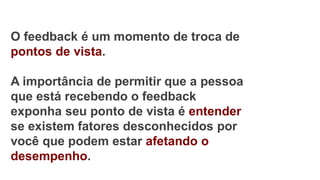 O feedback é um momento de troca de
pontos de vista.
A importância de permitir que a pessoa
que está recebendo o feedback
exponha seu ponto de vista é entender
se existem fatores desconhecidos por
você que podem estar afetando o
desempenho.
 