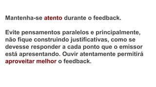 Mantenha-se atento durante o feedback.
Evite pensamentos paralelos e principalmente,
não fique construindo justificativas, como se
devesse responder a cada ponto que o emissor
está apresentando. Ouvir atentamente permitirá
aproveitar melhor o feedback.
 