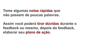 Tome algumas notas rápidas que
não passem de poucas palavras.
Assim você poderá tirar dúvidas durante o
feedback ou mesmo, depois do feedback,
elaborar seu plano de ação.
 