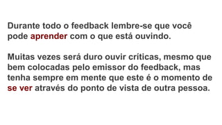 Durante todo o feedback lembre-se que você
pode aprender com o que está ouvindo.
Muitas vezes será duro ouvir críticas, mesmo que
bem colocadas pelo emissor do feedback, mas
tenha sempre em mente que este é o momento de
se ver através do ponto de vista de outra pessoa.
 