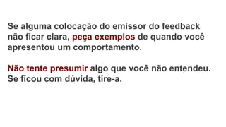 Se alguma colocação do emissor do feedback
não ficar clara, peça exemplos de quando você
apresentou um comportamento.
Não tente presumir algo que você não entendeu.
Se ficou com dúvida, tire-a.
 