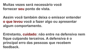 Muitas vezes será necessário você
fornecer seu ponto de vista.
Assim você também deixa o emissor entender
o que levou você a fazer algo ou apresentar
algum comportamento.
Entretanto, cuidado: não entre na defensiva nem
fique culpando terceiros. A defensiva é o
principal erro das pessoas que recebem
feedback.
 