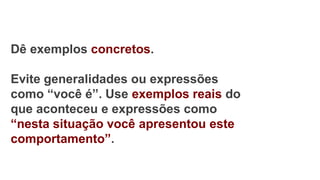 Dê exemplos concretos.
Evite generalidades ou expressões
como “você é”. Use exemplos reais do
que aconteceu e expressões como
“nesta situação você apresentou este
comportamento”.
 