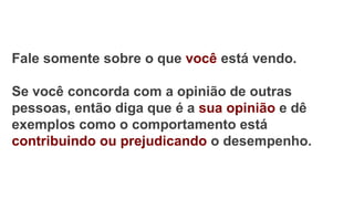 Fale somente sobre o que você está vendo.
Se você concorda com a opinião de outras
pessoas, então diga que é a sua opinião e dê
exemplos como o comportamento está
contribuindo ou prejudicando o desempenho.
 