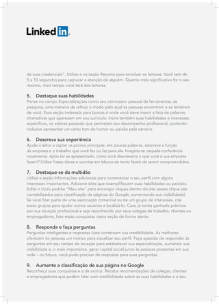 de suas credenciais”. Utilize-a na seção Resumo para envolver os leitores. Você tem de
5 a 10 segundos para capturar a atenção de alguém. Quanto mais significativo for o seu
resumo, mais tempo você terá dos leitores.

5.

Destaque suas habilidades

Pense no campo Especializações como seu otimizador pessoal de ferramentas de
pesquisa, uma maneira de refinar o modo pelo qual as pessoas encontram e se lembram
de você. Essa seção indexada para buscas é onde você deve inserir a lista de palavras
chamativas que aparecem em seu currículo. Insira também suas habilidades e interesses
específicos, os valores pessoais que permeiam seu desempenho profissional, podendo
inclusive apresentar um certo tom de humor ou paixão pela carreira.

6.

Descreva sua experiência

Ajude o leitor a captar os pontos principais: em poucas palavras, descreva a função
da empresa e o trabalho que você fez ou faz para ela. Imagine-se naquela conferência
novamente. Após ter se apresentado, como você descreveria o que você e sua empresa
fazem? Utilize frases claras e sucintas em blocos de texto fáceis de serem compreendidos.

7.

Destaque-se da multidão

Utilize a seção Informações adicionais para incrementar o seu perfil com alguns
interesses importantes. Adicione sites que exemplifiquem suas habilidades ou paixões.
Edite o título padrão “Meu site” para encorajar cliques dentro do site (esses clique são
contabilizados para classificação de páginas do Google, aumentando sua visibilidade).
Se você fizer parte de uma associação comercial ou de um grupo de interesses, cite
esses grupos para ajudar outros usuários a localizá-lo. Caso já tenha ganhado prêmios
por sua atuação profissional e seja reconhecido por seus colegas de trabalho, clientes ou
empregadores, liste essas conquistas nesta seção de forma isenta.

8.

Responda e faça perguntas

Perguntas inteligentes e respostas úteis constroem sua credibilidade. As melhores
oferecem às pessoas um motivo para visualizar seu perfil. Faça questão de responder às
perguntas em seu campo de atuação para estabelecer sua especialização, aumentar sua
visibilidade e, o mais importante, gerar capital social junto às pessoas presentes em sua
rede – no futuro, você pode precisar de respostas para suas perguntas.

9.

Aumente a classificação de sua página no Google

Reconheça suas conquistas e a de outros. Receba recomendações de colegas, clientes
e empregadores que podem falar com credibilidade sobre as suas habilidades e o seu

 