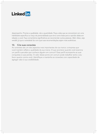 desempenho. Priorize a qualidade, não a quantidade. Peça a eles que se concentrem em uma
habilidade específica ou traço de personalidade que sirva como base para a opinião deles em
relação a você. Faça comentários significativos ao recomendar outras pessoas. Além disso, seja
versátil, já que a variedade faz com que suas recomendações sejam mais autênticas.

10.

Crie suas conexões

As conexões são um dos aspectos mais importantes de sua marca: a empresa que
você mantém reflete a qualidade da sua marca. O que acontece quando você examina
um perfil e percebe que conhece alguém em comum? Esse perfil acompanha as suas
conquistas e suas perdas. O valor desse ponto em comum pode trabalhar tanto a seu
favor quanto contra você. Identifique e mantenha as conexões com capacidade de
agregar valor à sua credibilidade.

 