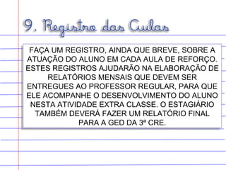 FAÇA UM REGISTRO, AINDA QUE BREVE, SOBRE A
ATUAÇÃO DO ALUNO EM CADA AULA DE REFORÇO.
ESTES REGISTROS AJUDARÃO NA ELABORAÇÃO DE
RELATÓRIOS MENSAIS QUE DEVEM SER
ENTREGUES AO PROFESSOR REGULAR, PARA QUE
ELE ACOMPANHE O DESENVOLVIMENTO DO ALUNO
NESTA ATIVIDADE EXTRA CLASSE. O ESTAGIÁRIO
TAMBÉM DEVERÁ FAZER UM RELATÓRIO FINAL
PARA A GED DA 3ª CRE.
FAÇA UM REGISTRO, AINDA QUE BREVE, SOBRE A
ATUAÇÃO DO ALUNO EM CADA AULA DE REFORÇO.
ESTES REGISTROS AJUDARÃO NA ELABORAÇÃO DE
RELATÓRIOS MENSAIS QUE DEVEM SER
ENTREGUES AO PROFESSOR REGULAR, PARA QUE
ELE ACOMPANHE O DESENVOLVIMENTO DO ALUNO
NESTA ATIVIDADE EXTRA CLASSE. O ESTAGIÁRIO
TAMBÉM DEVERÁ FAZER UM RELATÓRIO FINAL
PARA A GED DA 3ª CRE.
 