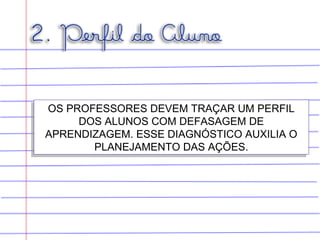 OS PROFESSORES DEVEM TRAÇAR UM PERFIL
DOS ALUNOS COM DEFASAGEM DE
APRENDIZAGEM. ESSE DIAGNÓSTICO AUXILIA O
PLANEJAMENTO DAS AÇÕES.
OS PROFESSORES DEVEM TRAÇAR UM PERFIL
DOS ALUNOS COM DEFASAGEM DE
APRENDIZAGEM. ESSE DIAGNÓSTICO AUXILIA O
PLANEJAMENTO DAS AÇÕES.
 