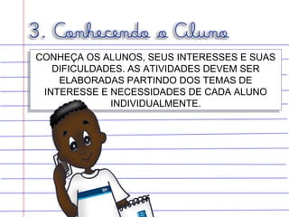 CONHEÇA OS ALUNOS, SEUS INTERESSES E SUAS
DIFICULDADES. AS ATIVIDADES DEVEM SER
ELABORADAS PARTINDO DOS TEMAS DE
INTERESSE E NECESSIDADES DE CADA ALUNO
INDIVIDUALMENTE.
CONHEÇA OS ALUNOS, SEUS INTERESSES E SUAS
DIFICULDADES. AS ATIVIDADES DEVEM SER
ELABORADAS PARTINDO DOS TEMAS DE
INTERESSE E NECESSIDADES DE CADA ALUNO
INDIVIDUALMENTE.
 
