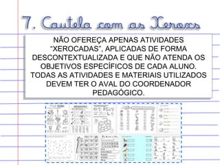 NÃO OFEREÇA APENAS ATIVIDADES
“XEROCADAS”, APLICADAS DE FORMA
DESCONTEXTUALIZADA E QUE NÃO ATENDA OS
OBJETIVOS ESPECÍFICOS DE CADA ALUNO.
TODAS AS ATIVIDADES E MATERIAIS UTILIZADOS
DEVEM TER O AVAL DO COORDENADOR
PEDAGÓGICO.
NÃO OFEREÇA APENAS ATIVIDADES
“XEROCADAS”, APLICADAS DE FORMA
DESCONTEXTUALIZADA E QUE NÃO ATENDA OS
OBJETIVOS ESPECÍFICOS DE CADA ALUNO.
TODAS AS ATIVIDADES E MATERIAIS UTILIZADOS
DEVEM TER O AVAL DO COORDENADOR
PEDAGÓGICO.
 