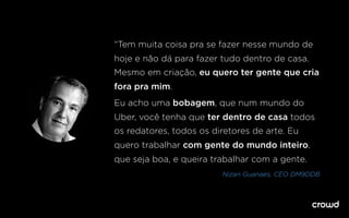 “Tem muita coisa pra se fazer nesse mundo de
hoje e não dá para fazer tudo dentro de casa.
Mesmo em criação, eu quero ter gente que cria
fora pra mim.
Eu acho uma bobagem, que num mundo do
Uber, você tenha que ter dentro de casa todos
os redatores, todos os diretores de arte. Eu
quero trabalhar com gente do mundo inteiro,
que seja boa, e queira trabalhar com a gente.
Nizan Guanaes, CEO DM9DDB
 