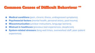 ● Medical conditions (pain, chronic illness, undiagnosed symptoms).
● Psychosocial factors (mental health, personal stress, past trauma).
● Miscommunication (unclear instructions, language barriers).
● Mistrust in healthcare (previous bad experiences, skepticism).
● System-related stressors (long wait times, overworked staff, poor patient
experience).
Common Causes of Difficult Behaviour **
 