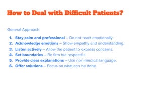 How to Deal with Difficult Patients?
General Approach:
1. Stay calm and professional – Do not react emotionally.
2. Acknowledge emotions – Show empathy and understanding.
3. Listen actively – Allow the patient to express concerns.
4. Set boundaries – Be firm but respectful.
5. Provide clear explanations – Use non-medical language.
6. Offer solutions – Focus on what can be done.
 