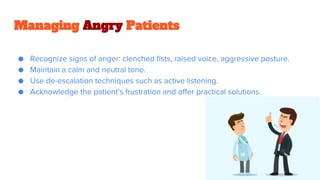 Managing Angry Patients
● Recognize signs of anger: clenched fists, raised voice, aggressive posture.
● Maintain a calm and neutral tone.
● Use de-escalation techniques such as active listening.
● Acknowledge the patient’s frustration and offer practical solutions.
 