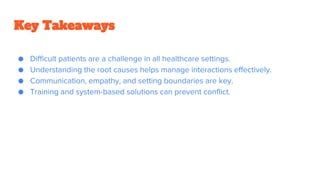 Key Takeaways
● Difficult patients are a challenge in all healthcare settings.
● Understanding the root causes helps manage interactions effectively.
● Communication, empathy, and setting boundaries are key.
● Training and system-based solutions can prevent conflict.
 