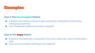 Examples:
Case 1: The Non-Compliant Patient
● A patient with asthma refuses to take prescribed medication but demands
emergency treatment.
● How should the healthcare provider respond?
Case 2: The Angry Patient
● A patient frustrated after a long wait in the clinic raises their voice and threatens
staff.
● How can de-escalation techniques be applied?
 