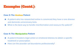 Case 3: The Anxious Patient
● A patient who has researched online is convinced they have a rare disease
and demands unnecessary tests.
● What is the best way to handle misinformation and reassure the patient?
Case 4: The Manipulative Patient
● A patient threatens legal action or emotional distress to obtain a specific
treatment or prescription.
● How can the provider set boundaries professionally?
Examples (Contd.):
 