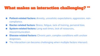 What makes an interaction challenging? **
● Patient-related factors: Anxiety, unrealistic expectations, aggression, non-
compliance.
● Doctor-related factors: Stress, fatigue, lack of training, personal bias.
● System-related factors: Long wait times, lack of resources,
miscommunication.
● Disease-related factors: Chronic pain, complex conditions with unclear
diagnoses.
● The interaction can become challenging when multiple factors intersect.
 