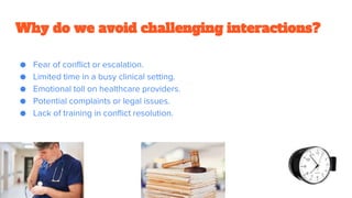 Why do we avoid challenging interactions?
● Fear of conflict or escalation.
● Limited time in a busy clinical setting.
● Emotional toll on healthcare providers.
● Potential complaints or legal issues.
● Lack of training in conflict resolution.
 