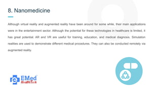 8. Nanomedicine
Although virtual reality and augmented reality have been around for some while, their main applications
were in the entertainment sector. Although the potential for these technologies in healthcare is limited, it
has great potential. AR and VR are useful for training, education, and medical diagnosis. Simulation
realities are used to demonstrate different medical procedures. They can also be conducted remotely via
augmented reality.
 