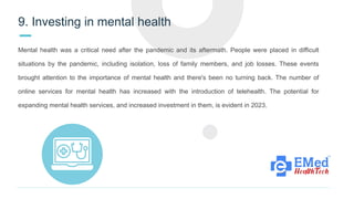 9. Investing in mental health
Mental health was a critical need after the pandemic and its aftermath. People were placed in difficult
situations by the pandemic, including isolation, loss of family members, and job losses. These events
brought attention to the importance of mental health and there's been no turning back. The number of
online services for mental health has increased with the introduction of telehealth. The potential for
expanding mental health services, and increased investment in them, is evident in 2023.
 
