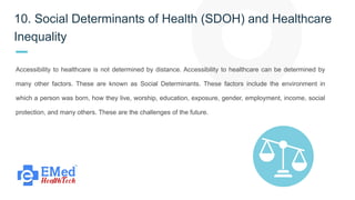 10. Social Determinants of Health (SDOH) and Healthcare
Inequality
Accessibility to healthcare is not determined by distance. Accessibility to healthcare can be determined by
many other factors. These are known as Social Determinants. These factors include the environment in
which a person was born, how they live, worship, education, exposure, gender, employment, income, social
protection, and many others. These are the challenges of the future.
 