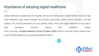 Importance of adopting digital healthcare
Digital healthcare is a great option for hospitals, clinics, and private practice. Digital health products can help
lower healthcare costs, prevent disease with proactive approaches, monitor chronic conditions, and help
patients. You can also personalize it to your patients' needs. Here's how digital healthcare can be used to
help developing countries improve their healthcare system.
Here in this blog, 10 Digital Healthcare Trends To Follow in 2023 and how it can help. Kindly request a free
quote at EMed HealthTech for Integrated Healthcare Platform.
 