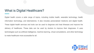 What is Digital Healthcare?
Digital health covers a wide range of topics, including mobile health, wearable technology, health
information technology, and telemedicine. It also includes personalized medicine and digital health.
These digital health services and tools can be used to diagnose and treat illnesses and improve the
delivery of healthcare. These data can be used by doctors to improve their diagnoses. It uses
technologies such as artificial intelligence, machine learning, virtual consultations, and other technology
to make healthcare more accessible for all.
 