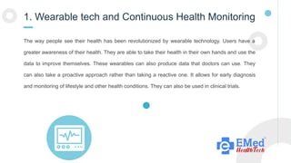 1. Wearable tech and Continuous Health Monitoring
The way people see their health has been revolutionized by wearable technology. Users have a
greater awareness of their health. They are able to take their health in their own hands and use the
data to improve themselves. These wearables can also produce data that doctors can use. They
can also take a proactive approach rather than taking a reactive one. It allows for early diagnosis
and monitoring of lifestyle and other health conditions. They can also be used in clinical trials.
 