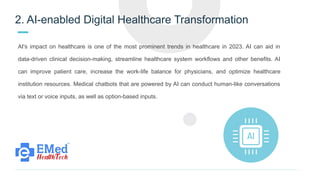 2. AI-enabled Digital Healthcare Transformation
AI's impact on healthcare is one of the most prominent trends in healthcare in 2023. AI can aid in
data-driven clinical decision-making, streamline healthcare system workflows and other benefits. AI
can improve patient care, increase the work-life balance for physicians, and optimize healthcare
institution resources. Medical chatbots that are powered by AI can conduct human-like conversations
via text or voice inputs, as well as option-based inputs.
 
