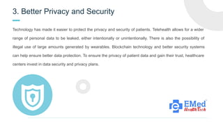 3. Better Privacy and Security
Technology has made it easier to protect the privacy and security of patients. Telehealth allows for a wider
range of personal data to be leaked, either intentionally or unintentionally. There is also the possibility of
illegal use of large amounts generated by wearables. Blockchain technology and better security systems
can help ensure better data protection. To ensure the privacy of patient data and gain their trust, healthcare
centers invest in data security and privacy plans.
 