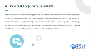 4. Universal Adoption of Telehealth
The globalization of communication systems has led to better connectivity than ever before. Telehealth
is now more widely accepted than it was previously. Telehealth allows everyone to have access to
healthcare information by transmitting it via the internet. Telehealth services using videoconferencing,
the internet, and streaming services are gradually being adopted around the world. There is a growing
trend for it to be more widely used, as evidenced by the COVID pandemic.
 