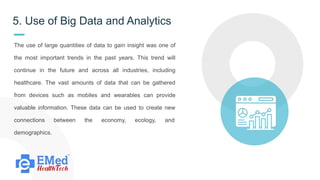 5. Use of Big Data and Analytics
The use of large quantities of data to gain insight was one of
the most important trends in the past years. This trend will
continue in the future and across all industries, including
healthcare. The vast amounts of data that can be gathered
from devices such as mobiles and wearables can provide
valuable information. These data can be used to create new
connections between the economy, ecology, and
demographics.
 
