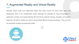 7. Augmented Reality and Virtual Reality
G
Although virtual reality and augmented reality have been around for some while, their main
applications were in the entertainment sector. Although the potential for these technologies in
healthcare is limited, it has great potential. AR and VR are useful for training, education, and medical
diagnosis. Simulation realities are used to demonstrate different medical procedures. They can also
be conducted remotely via augmented reality.
 