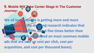 9. Mobile Will Take Center Stage In The Customer
Journey:
We all know mobile is getting more and more
important by the day, and research indicates that
mobile ads perform about five times better than
traditional web ads (based on most common mobile
ads that are sold on cost per click, cost per
acquisition, and cost per thousand bases).
 