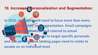 10. Increased Personalization and Segmentation:
In 2016, marketers will need to focus more than every
on personalization and segmentation. Email campaigns
need to be personalized and catered to actual
individuals, content needs to target specific personals
and sub-persons, and landing pages need to relate to
people on an individual level.
 