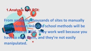 1.Analysis and ROI:
From analyzing thousands of sites to manually
listing broken links, old school methods will be
used often in 2016. They work well because you
have to earn them, and they’re not easily
manipulated.
 