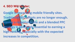 4. SEO Will Harder:
Google is rewarding mobile friendly sites.
Traditional SEO efforts are no longer enough.
Having a responsive site and a blended PPC
strategy is absolutely essential to earning a
high ranking, especially with the expected
increases in competition.
 