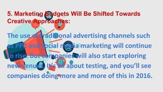 5. Marketing Budgets Will Be Shifted Towards
Creative Approaches:
The use of traditional advertising channels such
as PPC and social media marketing will continue
to rise. But companies will also start exploring
new venues. It’s all about testing, and you’ll see
companies doing more and more of this in 2016.
 