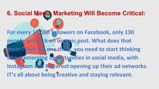 6. Social Media Marketing Will Become Critical:
For every 10,000 followers on Facebook, only 130
people will click an organic post. What does that
mean?Well for one thing, you need to start thinking
about emerging opportunities in social media, with
Instagram and Pinterest opening up their ad networks.
IT’s all about being creative and staying relevant.
 